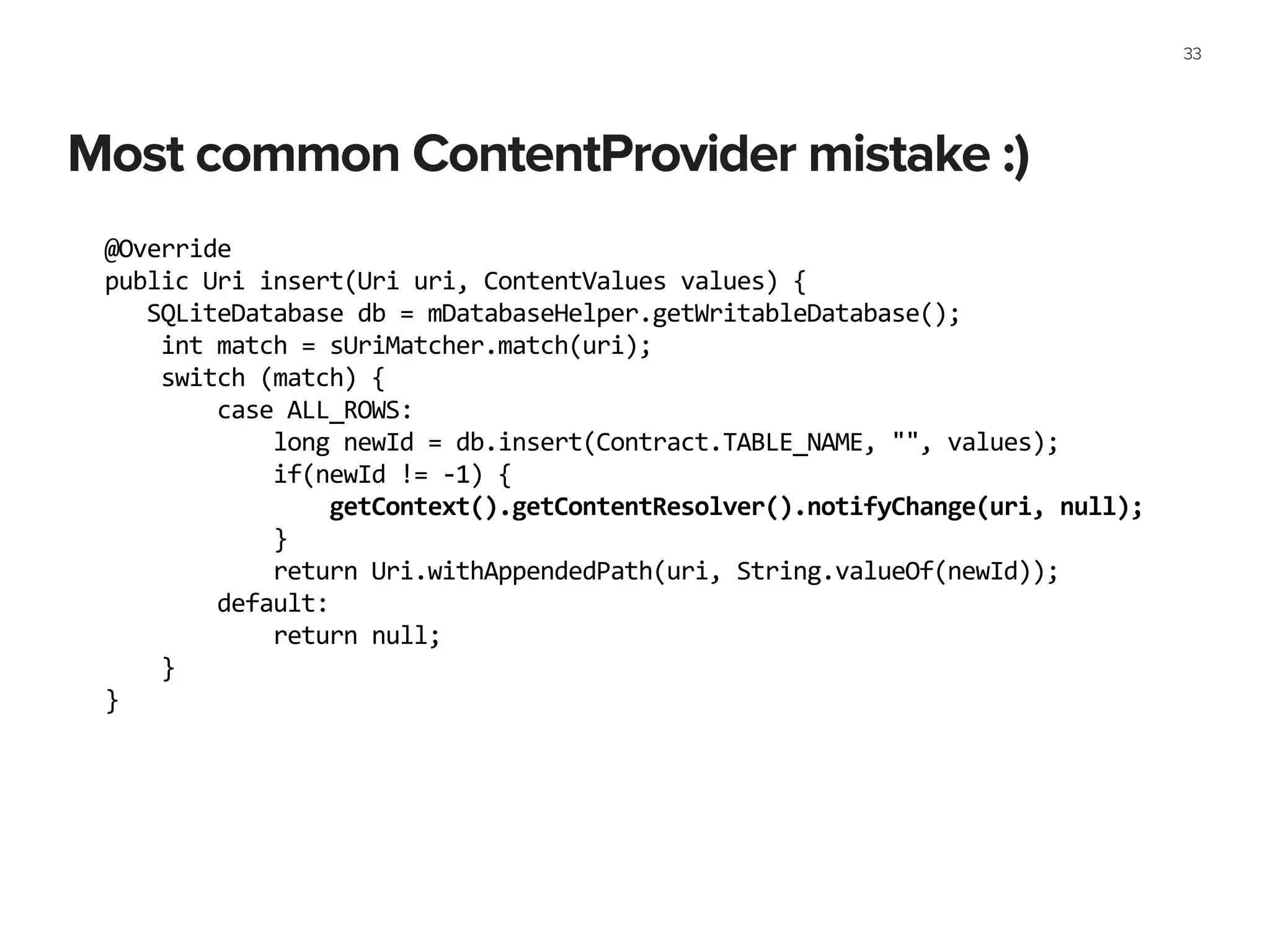 Most common ContentProvider mistake :)
33
@Override	
  
public	
  Uri	
  insert(Uri	
  uri,	
  ContentValues	
  values)	
  {	
  
	
  	
  	
  SQLiteDatabase	
  db	
  =	
  mDatabaseHelper.getWritableDatabase();	
  
	
  	
  	
  	
  int	
  match	
  =	
  sUriMatcher.match(uri);	
  
	
  	
  	
  	
  switch	
  (match)	
  {	
  
	
  	
  	
  	
  	
  	
  	
  	
  case	
  ALL_ROWS:	
  
	
  	
  	
  	
  	
  	
  	
  	
  	
  	
  	
  	
  long	
  newId	
  =	
  db.insert(Contract.TABLE_NAME,	
  "",	
  values);	
  
	
  	
  	
  	
  	
  	
  	
  	
  	
  	
  	
  	
  if(newId	
  !=	
  -­‐1)	
  {	
  
	
  	
  	
  	
  	
  	
  	
  	
  	
  	
  	
  	
  	
  	
  	
  	
  getContext().getContentResolver().notifyChange(uri,	
  null);	
  
	
  	
  	
  	
  	
  	
  	
  	
  	
  	
  	
  	
  }	
  
	
  	
  	
  	
  	
  	
  	
  	
  	
  	
  	
  	
  return	
  Uri.withAppendedPath(uri,	
  String.valueOf(newId));	
  
	
  	
  	
  	
  	
  	
  	
  	
  default:	
  
	
  	
  	
  	
  	
  	
  	
  	
  	
  	
  	
  	
  return	
  null;	
  
	
  	
  	
  	
  }	
  
}
 