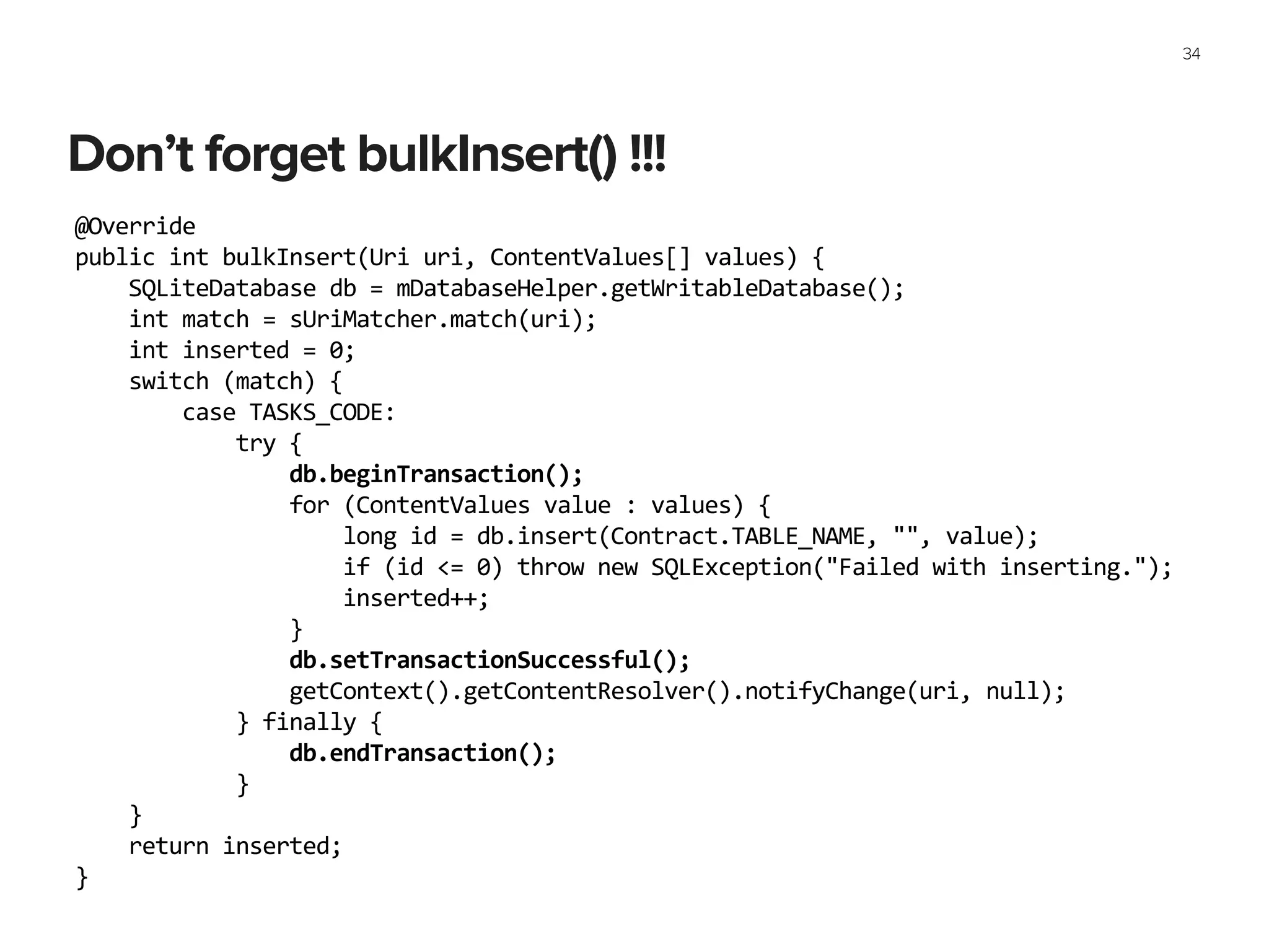 Don’t forget bulkInsert() !!!
34
@Override	
  
public	
  int	
  bulkInsert(Uri	
  uri,	
  ContentValues[]	
  values)	
  {	
  
	
  	
  	
  	
  SQLiteDatabase	
  db	
  =	
  mDatabaseHelper.getWritableDatabase();	
  
	
  	
  	
  	
  int	
  match	
  =	
  sUriMatcher.match(uri);	
  
	
  	
  	
  	
  int	
  inserted	
  =	
  0;	
  
	
  	
  	
  	
  switch	
  (match)	
  {	
  
	
  	
  	
  	
  	
  	
  	
  	
  case	
  TASKS_CODE:	
  
	
  	
  	
  	
  	
  	
  	
  	
  	
  	
  	
  	
  try	
  {	
  
	
  	
  	
  	
  	
  	
  	
  	
  	
  	
  	
  	
  	
  	
  	
  	
  db.beginTransaction();	
  
	
  	
  	
  	
  	
  	
  	
  	
  	
  	
  	
  	
  	
  	
  	
  	
  for	
  (ContentValues	
  value	
  :	
  values)	
  {	
  
	
  	
  	
  	
  	
  	
  	
  	
  	
  	
  	
  	
  	
  	
  	
  	
  	
  	
  	
  	
  long	
  id	
  =	
  db.insert(Contract.TABLE_NAME,	
  "",	
  value);	
  
	
  	
  	
  	
  	
  	
  	
  	
  	
  	
  	
  	
  	
  	
  	
  	
  	
  	
  	
  	
  if	
  (id	
  <=	
  0)	
  throw	
  new	
  SQLException("Failed	
  with	
  inserting.");	
  
	
  	
  	
  	
  	
  	
  	
  	
  	
  	
  	
  	
  	
  	
  	
  	
  	
  	
  	
  	
  inserted++;	
  
	
  	
  	
  	
  	
  	
  	
  	
  	
  	
  	
  	
  	
  	
  	
  	
  }	
  
	
  	
  	
  	
  	
  	
  	
  	
  	
  	
  	
  	
  	
  	
  	
  	
  db.setTransactionSuccessful();	
  
	
  	
  	
  	
  	
  	
  	
  	
  	
  	
  	
  	
  	
  	
  	
  	
  getContext().getContentResolver().notifyChange(uri,	
  null);	
  
	
  	
  	
  	
  	
  	
  	
  	
  	
  	
  	
  	
  }	
  finally	
  {	
  
	
  	
  	
  	
  	
  	
  	
  	
  	
  	
  	
  	
  	
  	
  	
  	
  db.endTransaction();	
  
	
  	
  	
  	
  	
  	
  	
  	
  	
  	
  	
  	
  }	
  
	
  	
  	
  	
  }	
  
	
  	
  	
  	
  return	
  inserted;	
  
}	
  
 