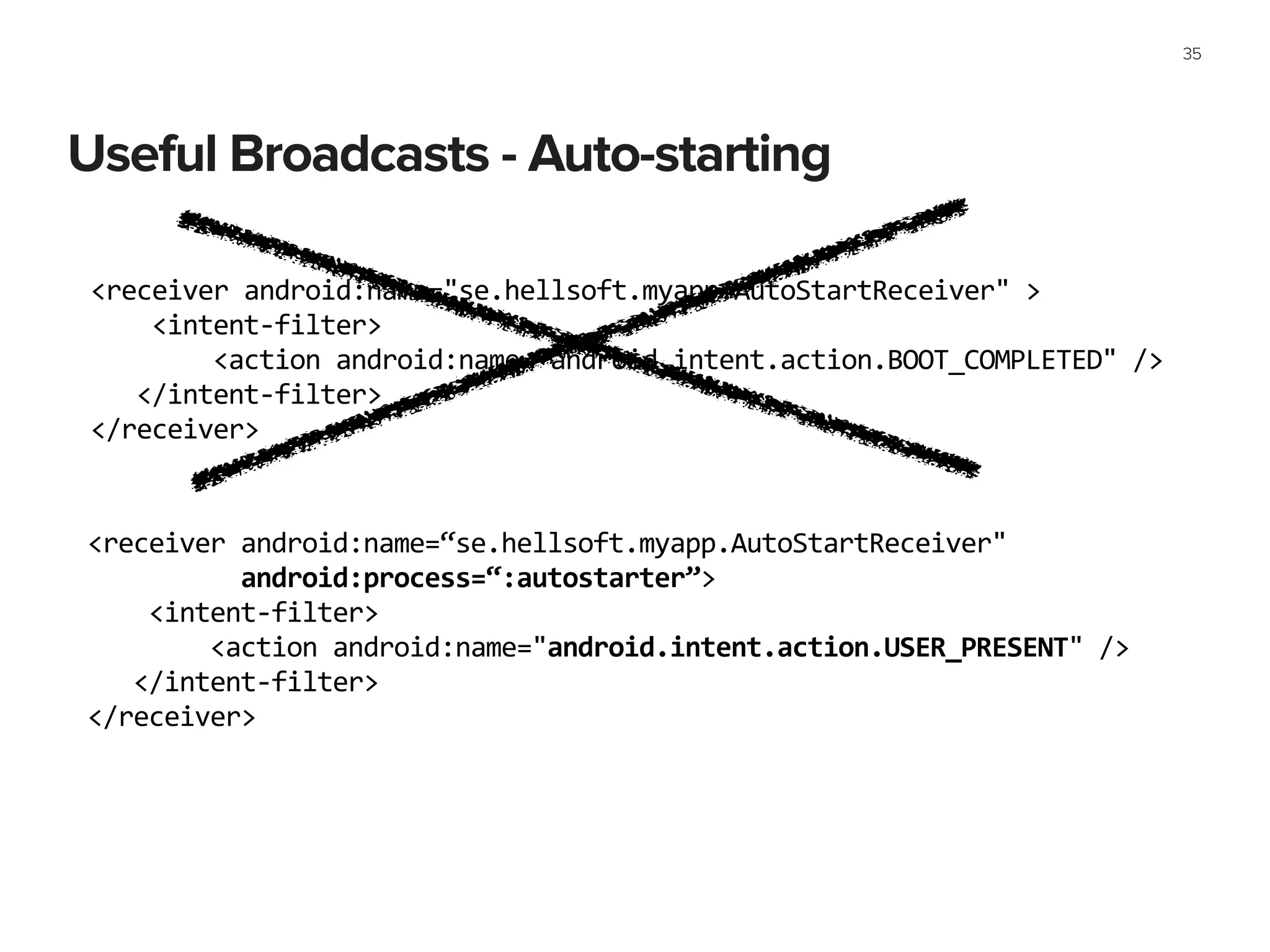 Useful Broadcasts - Auto-starting
35
<receiver	
  android:name="se.hellsoft.myapp.AutoStartReceiver"	
  >	
  
	
  	
  	
  	
  <intent-­‐filter>	
  
	
  	
  	
  	
  	
  	
  	
  	
  <action	
  android:name="android.intent.action.BOOT_COMPLETED"	
  />	
  
	
  	
  	
  </intent-­‐filter>	
  
</receiver>	
  
<receiver	
  android:name=“se.hellsoft.myapp.AutoStartReceiver"	
  
	
  	
  	
  	
  	
  	
  	
  	
  	
  	
  android:process=“:autostarter”>	
  
	
  	
  	
  	
  <intent-­‐filter>	
  
	
  	
  	
  	
  	
  	
  	
  	
  <action	
  android:name="android.intent.action.USER_PRESENT"	
  />	
  
	
  	
  	
  </intent-­‐filter>	
  
</receiver>	
  
 