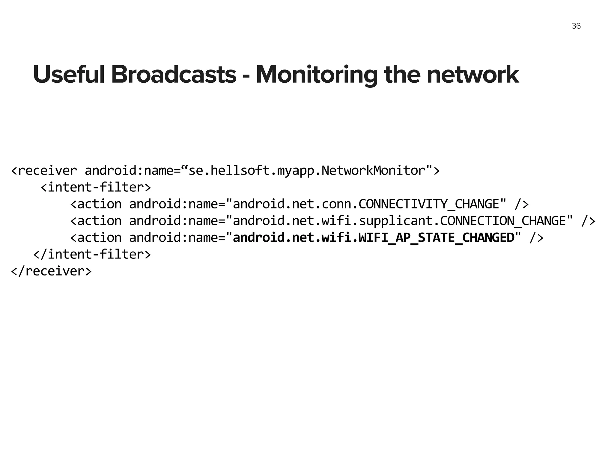 Useful Broadcasts - Monitoring the network
36
<receiver	
  android:name=“se.hellsoft.myapp.NetworkMonitor">	
  
	
  	
  	
  	
  <intent-­‐filter>	
  
	
  	
  	
  	
  	
  	
  	
  	
  <action	
  android:name="android.net.conn.CONNECTIVITY_CHANGE"	
  />	
  
	
  	
  	
  	
  	
  	
  	
  	
  <action	
  android:name="android.net.wifi.supplicant.CONNECTION_CHANGE"	
  />	
  
	
  	
  	
  	
  	
  	
  	
  	
  <action	
  android:name="android.net.wifi.WIFI_AP_STATE_CHANGED"	
  />	
  
	
  	
  	
  </intent-­‐filter>	
  
</receiver>	
  
 