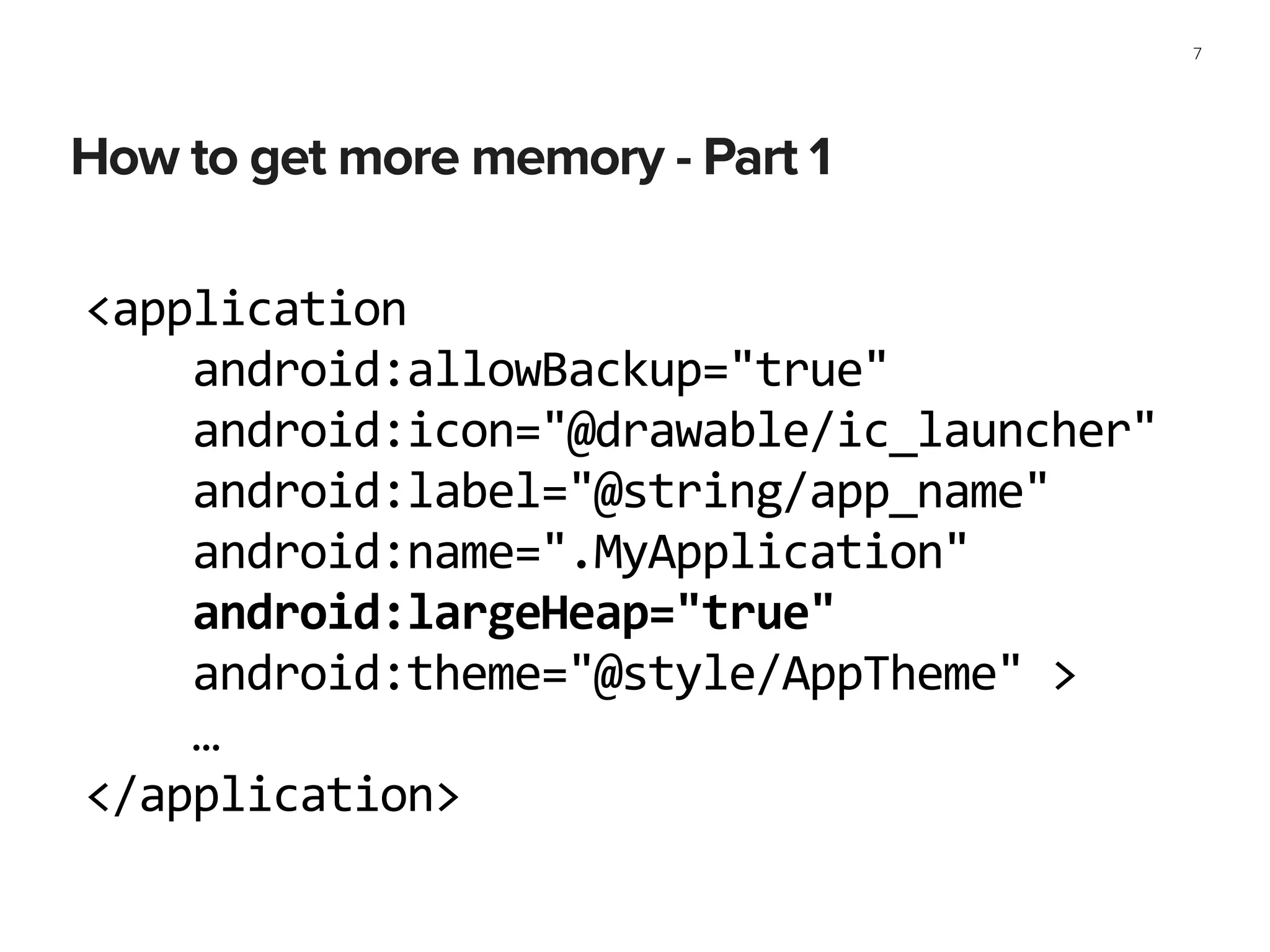 How to get more memory - Part 1
7
<application	
  
	
  	
  	
  	
  android:allowBackup="true"	
  
	
  	
  	
  	
  android:icon="@drawable/ic_launcher"	
  
	
  	
  	
  	
  android:label="@string/app_name"	
  
	
  	
  	
  	
  android:name=".MyApplication"	
  
	
  	
  	
  	
  android:largeHeap="true"	
  
	
  	
  	
  	
  android:theme="@style/AppTheme"	
  >	
  
	
  	
  	
  	
  …	
  
</application>
 
