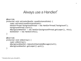 11
Always use a Handler!*
* Except when you shouldn’t…
@Override	
  
protected	
  void	
  onCreate(Bundle	
  savedInstanceState)	
  {	
  
	
  	
  	
  	
  super.onCreate(savedInstanceState);	
  
	
  	
  	
  	
  HandlerThread	
  backgroundThread	
  =	
  new	
  HandlerThread("background");	
  
	
  	
  	
  	
  backgroundThread.start();	
  
	
  	
  	
  	
  mBackgroundHandler	
  =	
  new	
  Handler(backgroundThread.getLooper(),	
  this);	
  
	
  	
  	
  	
  mUiHandler	
  =	
  new	
  Handler(this);	
  
}	
  
!
@Override	
  
protected	
  void	
  onDestroy()	
  {	
  
	
  	
  	
  	
  super.onDestroy();	
  
	
  	
  	
  	
  mBackgroundHandler.removeCallbacksAndMessages(null);	
  
	
  	
  	
  	
  mBackgroundHandler.getLooper().quit();	
  
}
 