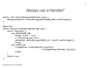 12
Always use a Handler!*
* Except when you shouldn’t…
public	
  void	
  onStartBackgroundJob(View	
  view)	
  {	
  
	
  	
  	
  	
  mBackgroundHandler.obtainMessage(BACKGROUND_JOB).sendToTarget();	
  
}	
  
!
@Override	
  
public	
  boolean	
  handleMessage(Message	
  msg)	
  {	
  
	
  	
  	
  	
  switch	
  (msg.what)	
  {	
  
	
  	
  	
  	
  	
  	
  	
  	
  case	
  BACKGROUND_JOB:	
  
	
  	
  	
  	
  	
  	
  	
  	
  	
  	
  	
  	
  Bitmap	
  result	
  =	
  null;	
  
	
  	
  	
  	
  	
  	
  	
  	
  	
  	
  	
  	
  //	
  Processing	
  goes	
  here...	
  	
  
	
  	
  	
  	
  	
  	
  	
  	
  	
  	
  	
  	
  mUiHandler.obtainMessage(UPDATE_UI,	
  result).sendToTarget();	
  
	
  	
  	
  	
  	
  	
  	
  	
  	
  	
  	
  	
  break;	
  
	
  	
  	
  	
  	
  	
  	
  	
  case	
  UPDATE_UI:	
  
	
  	
  	
  	
  	
  	
  	
  	
  	
  	
  	
  	
  ((ImageView)	
  findViewById(R.id.photo))	
  
	
  	
  	
  	
  	
  	
  	
  	
  	
  	
  	
  	
  	
  	
  	
  	
  	
  	
  	
  	
  	
  	
  	
  	
  	
  	
  	
  	
  	
  	
  	
  	
  	
  	
  	
  	
  	
  	
  .setImageBitmap((Bitmap)	
  msg.obj);	
  
	
  	
  	
  	
  	
  	
  	
  	
  	
  	
  	
  	
  break;	
  
	
  	
  	
  	
  }	
  
	
  	
  	
  	
  return	
  true;	
  
}	
  
 