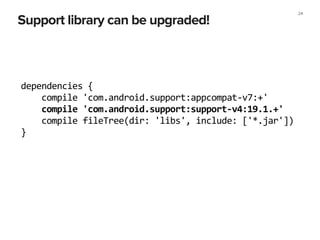 Support library can be upgraded!
24
dependencies	
  {	
  
	
  	
  	
  	
  compile	
  'com.android.support:appcompat-­‐v7:+'	
  
	
  	
  	
  	
  compile	
  'com.android.support:support-­‐v4:19.1.+'	
  
	
  	
  	
  	
  compile	
  fileTree(dir:	
  'libs',	
  include:	
  ['*.jar'])	
  
}	
  
 