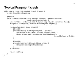 Typical Fragment crash
25
public	
  static	
  class	
  FirstFragment	
  extends	
  Fragment	
  {	
  
	
  	
  	
  	
  private	
  ImageView	
  mImageView;	
  
!
	
  	
  	
  	
  @Override	
  
	
  	
  	
  	
  public	
  View	
  onCreateView(LayoutInflater	
  inflater,	
  ViewGroup	
  container,	
  
	
  	
  	
  	
  	
  	
  	
  	
  	
  	
  	
  	
  	
  	
  	
  	
  	
  	
  	
  	
  	
  	
  	
  	
  	
  	
  	
  	
  	
  Bundle	
  savedInstanceState)	
  {	
  
	
  	
  	
  	
  	
  	
  	
  	
  View	
  rootView	
  =	
  inflater.inflate(R.layout.fragment_main,	
  container,	
  false);	
  
	
  	
  	
  	
  	
  	
  	
  	
  mImageView	
  =	
  (ImageView)	
  rootView.findViewById(R.id.photo);	
  
!
	
  	
  	
  	
  	
  	
  	
  	
  new	
  AsyncTask<Void,	
  Void,	
  Bitmap>()	
  {	
  
	
  	
  	
  	
  	
  	
  	
  	
  	
  	
  	
  	
  @Override	
  
	
  	
  	
  	
  	
  	
  	
  	
  	
  	
  	
  	
  protected	
  Bitmap	
  doInBackground(Void...	
  params)	
  {	
  
	
  	
  	
  	
  	
  	
  	
  	
  	
  	
  	
  	
  	
  	
  	
  	
  SystemClock.sleep(10000);	
  //	
  Fake	
  long	
  processing...	
  
	
  	
  	
  	
  	
  	
  	
  	
  	
  	
  	
  	
  	
  	
  	
  	
  return	
  BitmapFactory.decodeResource(getResources(),	
  	
  
	
  	
  	
  	
  	
  	
  	
  	
  	
  	
  	
  	
  	
  	
  	
  	
  	
  	
  	
  	
  	
  	
  	
  	
  	
  	
  	
  	
  	
  	
  	
  	
  	
  	
  	
  	
  	
  	
  	
  	
  	
  	
  	
  	
  	
  	
  	
  	
  	
  	
  	
  	
  	
  	
  	
  	
  	
  	
  	
  	
  	
  	
  	
  R.drawable.happy_android);	
  
	
  	
  	
  	
  	
  	
  	
  	
  	
  	
  	
  	
  }	
  
!
	
  	
  	
  	
  	
  	
  	
  	
  	
  	
  	
  	
  @Override	
  
	
  	
  	
  	
  	
  	
  	
  	
  	
  	
  	
  	
  protected	
  void	
  onPostExecute(Bitmap	
  bitmap)	
  {	
  
	
  	
  	
  	
  	
  	
  	
  	
  	
  	
  	
  	
  	
  	
  	
  	
  mImageView.setImageBitmap(bitmap);	
  
	
  	
  	
  	
  	
  	
  	
  	
  	
  	
  	
  	
  }	
  
	
  	
  	
  	
  	
  	
  	
  	
  }.execute();	
  
!
	
  	
  	
  	
  	
  	
  	
  	
  return	
  rootView;	
  
	
  	
  	
  	
  }	
  
}
 