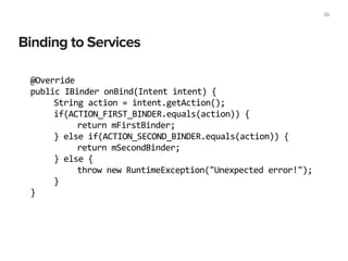 Binding to Services
29
@Override	
  
public	
  IBinder	
  onBind(Intent	
  intent)	
  {	
  
	
   String	
  action	
  =	
  intent.getAction();	
  
	
   if(ACTION_FIRST_BINDER.equals(action))	
  {	
  
	
   	
   return	
  mFirstBinder;	
  
	
   }	
  else	
  if(ACTION_SECOND_BINDER.equals(action))	
  {	
  
	
   	
   return	
  mSecondBinder;	
  
	
   }	
  else	
  {	
  
	
   	
   throw	
  new	
  RuntimeException("Unexpected	
  error!");	
  
	
   }	
  
}	
  
 