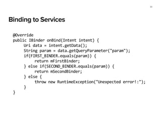 Binding to Services
30
@Override	
  
public	
  IBinder	
  onBind(Intent	
  intent)	
  {	
  
	
   Uri	
  data	
  =	
  intent.getData();	
  
	
   String	
  param	
  =	
  data.getQueryParameter("param");	
  
	
   if(FIRST_BINDER.equals(param))	
  {	
  
	
   	
   return	
  mFirstBinder;	
  
	
   }	
  else	
  if(SECOND_BINDER.equals(param))	
  {	
  
	
   	
   return	
  mSecondBinder;	
  
	
   }	
  else	
  {	
  
	
   	
   throw	
  new	
  RuntimeException("Unexpected	
  error!:");	
  
	
   }	
  
}	
  
 