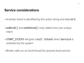 Service considerations
31
•A binder Intent is identified by the action string and data Uri!
!
•onBind() and onUnbind() only called once per unique
Intent 
•START_STICKY will give a null	
  Intent when Service is
restarted by the system 
•Binder calls run on local thread for process-local service
 