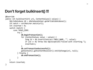 Don’t forget bulkInsert() !!!
34
@Override	
  
public	
  int	
  bulkInsert(Uri	
  uri,	
  ContentValues[]	
  values)	
  {	
  
	
  	
  	
  	
  SQLiteDatabase	
  db	
  =	
  mDatabaseHelper.getWritableDatabase();	
  
	
  	
  	
  	
  int	
  match	
  =	
  sUriMatcher.match(uri);	
  
	
  	
  	
  	
  int	
  inserted	
  =	
  0;	
  
	
  	
  	
  	
  switch	
  (match)	
  {	
  
	
  	
  	
  	
  	
  	
  	
  	
  case	
  TASKS_CODE:	
  
	
  	
  	
  	
  	
  	
  	
  	
  	
  	
  	
  	
  try	
  {	
  
	
  	
  	
  	
  	
  	
  	
  	
  	
  	
  	
  	
  	
  	
  	
  	
  db.beginTransaction();	
  
	
  	
  	
  	
  	
  	
  	
  	
  	
  	
  	
  	
  	
  	
  	
  	
  for	
  (ContentValues	
  value	
  :	
  values)	
  {	
  
	
  	
  	
  	
  	
  	
  	
  	
  	
  	
  	
  	
  	
  	
  	
  	
  	
  	
  	
  	
  long	
  id	
  =	
  db.insert(Contract.TABLE_NAME,	
  "",	
  value);	
  
	
  	
  	
  	
  	
  	
  	
  	
  	
  	
  	
  	
  	
  	
  	
  	
  	
  	
  	
  	
  if	
  (id	
  <=	
  0)	
  throw	
  new	
  SQLException("Failed	
  with	
  inserting.");	
  
	
  	
  	
  	
  	
  	
  	
  	
  	
  	
  	
  	
  	
  	
  	
  	
  	
  	
  	
  	
  inserted++;	
  
	
  	
  	
  	
  	
  	
  	
  	
  	
  	
  	
  	
  	
  	
  	
  	
  }	
  
	
  	
  	
  	
  	
  	
  	
  	
  	
  	
  	
  	
  	
  	
  	
  	
  db.setTransactionSuccessful();	
  
	
  	
  	
  	
  	
  	
  	
  	
  	
  	
  	
  	
  	
  	
  	
  	
  getContext().getContentResolver().notifyChange(uri,	
  null);	
  
	
  	
  	
  	
  	
  	
  	
  	
  	
  	
  	
  	
  }	
  finally	
  {	
  
	
  	
  	
  	
  	
  	
  	
  	
  	
  	
  	
  	
  	
  	
  	
  	
  db.endTransaction();	
  
	
  	
  	
  	
  	
  	
  	
  	
  	
  	
  	
  	
  }	
  
	
  	
  	
  	
  }	
  
	
  	
  	
  	
  return	
  inserted;	
  
}	
  
 