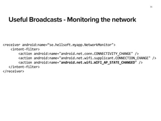 Useful Broadcasts - Monitoring the network
36
<receiver	
  android:name=“se.hellsoft.myapp.NetworkMonitor">	
  
	
  	
  	
  	
  <intent-­‐filter>	
  
	
  	
  	
  	
  	
  	
  	
  	
  <action	
  android:name="android.net.conn.CONNECTIVITY_CHANGE"	
  />	
  
	
  	
  	
  	
  	
  	
  	
  	
  <action	
  android:name="android.net.wifi.supplicant.CONNECTION_CHANGE"	
  />	
  
	
  	
  	
  	
  	
  	
  	
  	
  <action	
  android:name="android.net.wifi.WIFI_AP_STATE_CHANGED"	
  />	
  
	
  	
  	
  </intent-­‐filter>	
  
</receiver>	
  
 