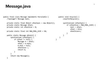 Message.java
6
public	
  final	
  class	
  Message	
  implements	
  Parcelable	
  {	
  
	
  	
  	
  	
  /*package*/	
  Message	
  next;	
  
!
	
  	
  	
  	
  private	
  static	
  final	
  Object	
  sPoolSync	
  =	
  new	
  Object();	
  
	
  	
  	
  	
  private	
  static	
  Message	
  sPool;	
  
	
  	
  	
  	
  private	
  static	
  int	
  sPoolSize	
  =	
  0;	
  
!
	
  	
  	
  	
  private	
  static	
  final	
  int	
  MAX_POOL_SIZE	
  =	
  50;	
  
!
	
  	
  	
  	
  public	
  static	
  Message	
  obtain()	
  {	
  
	
  	
  	
  	
  	
  	
  	
  	
  synchronized	
  (sPoolSync)	
  {	
  
	
  	
  	
  	
  	
  	
  	
  	
  	
  	
  	
  	
  if	
  (sPool	
  !=	
  null)	
  {	
  
	
  	
  	
  	
  	
  	
  	
  	
  	
  	
  	
  	
  	
  	
  	
  	
  Message	
  m	
  =	
  sPool;	
  
	
  	
  	
  	
  	
  	
  	
  	
  	
  	
  	
  	
  	
  	
  	
  	
  sPool	
  =	
  m.next;	
  
	
  	
  	
  	
  	
  	
  	
  	
  	
  	
  	
  	
  	
  	
  	
  	
  m.next	
  =	
  null;	
  
	
  	
  	
  	
  	
  	
  	
  	
  	
  	
  	
  	
  	
  	
  	
  	
  sPoolSize-­‐-­‐;	
  
	
  	
  	
  	
  	
  	
  	
  	
  	
  	
  	
  	
  	
  	
  	
  	
  return	
  m;	
  
	
  	
  	
  	
  	
  	
  	
  	
  	
  	
  	
  	
  }	
  
	
  	
  	
  	
  	
  	
  	
  	
  }	
  
	
  	
  	
  	
  	
  	
  	
  	
  return	
  new	
  Message();	
  
	
  	
  	
  	
  }
	
  	
  	
  public	
  void	
  recycle()	
  {	
  
	
  	
  	
  	
  	
  	
  	
  	
  clearForRecycle();	
  
!
	
  	
  	
  	
  	
  	
  	
  	
  synchronized	
  (sPoolSync)	
  {	
  
	
  	
  	
  	
  	
  	
  	
  	
  	
  	
  	
  	
  if	
  (sPoolSize	
  <	
  MAX_POOL_SIZE)	
  {	
  
	
  	
  	
  	
  	
  	
  	
  	
  	
  	
  	
  	
  	
  	
  	
  	
  next	
  =	
  sPool;	
  
	
  	
  	
  	
  	
  	
  	
  	
  	
  	
  	
  	
  	
  	
  	
  	
  sPool	
  =	
  this;	
  
	
  	
  	
  	
  	
  	
  	
  	
  	
  	
  	
  	
  	
  	
  	
  	
  sPoolSize++;	
  
	
  	
  	
  	
  	
  	
  	
  	
  	
  	
  	
  	
  }	
  
	
  	
  	
  	
  	
  	
  	
  	
  }	
  
	
  	
  	
  	
  }	
  
}	
  
 