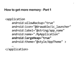 How to get more memory - Part 1
7
<application	
  
	
  	
  	
  	
  android:allowBackup="true"	
  
	
  	
  	
  	
  android:icon="@drawable/ic_launcher"	
  
	
  	
  	
  	
  android:label="@string/app_name"	
  
	
  	
  	
  	
  android:name=".MyApplication"	
  
	
  	
  	
  	
  android:largeHeap="true"	
  
	
  	
  	
  	
  android:theme="@style/AppTheme"	
  >	
  
	
  	
  	
  	
  …	
  
</application>
 