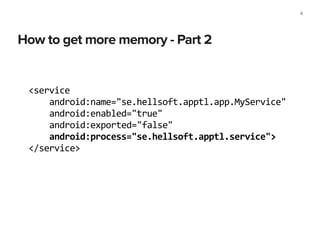 How to get more memory - Part 2
8
<service	
  
	
  	
  	
  	
  android:name="se.hellsoft.apptl.app.MyService"	
  
	
  	
  	
  	
  android:enabled="true"	
  
	
  	
  	
  	
  android:exported="false"	
  
	
  	
  	
  	
  android:process="se.hellsoft.apptl.service">	
  
</service>
 