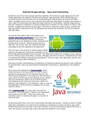 Android Programming – Easy and Interesting

Android is one of the most popular operating systems, that serves as a big playground for the
mobile application developers. If figures are believed, approximately 700k android apps are
currently hovering over the internet, and downloading of Android apps has crossed 25 billion
mark. Available at free of cost, the Android SDK enables the developers to design and develop a
wide range of android apps and generate huge revenue for the business. Android programming
involves meticulous integration of varied development processes, for the creation of robust, user-
friendly, scalable and efficient android apps. Therefore to make the process easier, android has
been constantly improving its OS, by releasing new versions like Cupcake, Ice cream sandwich
and Jelly bean.


An Android SDK offers best environment to the
mobile application developers. One of the main
reasons of the worldwide popularity of Android
programming is, its capacity to create unlimited user-
friendly apps. However, Android programming is
definitely not an easy task and requires thorough
knowledge of Java for application development.

The first step in the process of Android based mobile
software development requires the installation of an
IDE (Integrated Development Environment). The software provides the necessary tools, required
for the coding purpose, like editor, compiler, debugger and more. Even so, Understanding of Java
is mandatory for efficient android app development. The two major tools, generally used for this
purpose are Eclipse IDE & Netbeans.

Next step involves understanding and utilization of Android programming specific tools, proffered
by Android SDK. Users can add Android Development Tools plug-in, depending on the software
usage.

Now comes the installation of Android SDK, which
should be done on virtual devices, in order to avoid
additional configuration of the hardware devices. For
executing the application in an ideal way, the emulator is
used, which runs the app on the desktop of your system.
This also include the creation of an Android project,
incorporating all the codes and resources, which are
utilized in the application. The extension “.apk” is used on
the application, which assists in installation of the app,
onto the device.

After installing SDK, the main step is to test the
integration. The testing part is done by the debugging
tools present in the SDK. These tools along with
emulators assist in checking the apps in a number of
virtual devices.


Android programming is one of the most popular development process. A large number of mobile
application developers are using their knowledge and expertise to create innovative apps. With
Android based devices covering a total share of 68% in overall smart phones sale till Q2 2012, it
won't be wrong to say that open source development platform is at its peak.
 