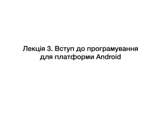 Лекція 3. Вступ до програмування
для платформи Android
 