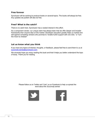 10
Free forever
Syncfusion will be working to produce books on several topics. The books will always be free.
Any updates we publish will also be free.
Free? What is the catch?
There is no catch here. Syncfusion has a vested interest in this effort.
As a component vendor, our unique claim has always been that we offer deeper and broader
frameworks than anyone else on the market. Developer education greatly helps us market and
sell against competing vendors who promise to “enable AJAX support with one click,” or “turn
the moon to cheese!”
Let us know what you think
If you have any topics of interest, thoughts, or feedback, please feel free to send them to us at
succinctly-series@syncfusion.com.
We sincerely hope you enjoy reading this book and that it helps you better understand the topic
of study. Thank you for reading.
Please follow us on Twitter and “Like” us on Facebook to help us spread the
word about the Succinctly series!
 