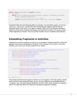 101
public class HomeFragment extends Fragment {
@Override
public View onCreateView(LayoutInflater inflater, ViewGroup container,
Bundle savedInstanceState) {
// Inflate the layout for this fragment
return inflater.inflate(R.layout.home_view, container, false);
}
}
Fragments follow the same lifecycle pattern as activities. You can define custom onCreate(),
onPause(), onResume(), and all of the other activity lifecycle callback methods that we
discussed earlier in this book in a Fragment subclass. When one of the lifecycle methods is
called on a host activity, it passes that along to any fragments it contains. This is part of what
makes fragments so modular—they act just like activities, but are completely self-contained.
Embedding Fragments in Activities
Fragments must be be hosted by an activity. It’s not possible to display fragments on their own,
although it can be the only element in an activity. If you change activity_main.xml to the
following, you’ll see how to embed a fragment in an activity:
<LinearLayout xmlns:android="http://schemas.android.com/apk/res/android"
xmlns:tools="http://schemas.android.com/tools"
android:layout_width="match_parent"
android:layout_height="match_parent"
android:orientation="vertical"
tools:context=".MainActivity" >
<fragment android:name="com.example.fragments.HomeFragment"
android:id="@+id/homeFragment"
android:layout_width="match_parent"
android:layout_height="0dp"
android:layout_weight="1" />
<fragment android:name="com.example.fragments.ArticlesFragment"
android:id="@+id/articlesFragment"
android:layout_width="match_parent"
android:layout_height="0dp"
android:layout_weight="1" />
</LinearLayout>
This includes both the HomeFragment and the ArticlesFragment in the main activity, and the
result is shown in the screenshot below. As you can see, fragments are embedded with the
<fragment> tag. The most important attribute is android:name, which should be an absolute
path to the class that defines the fragment (including the application package).
 