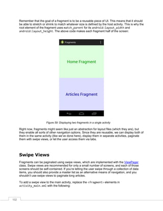 102
Remember that the goal of a fragment is to be a reusable piece of UI. This means that it should
be able to stretch or shrink to match whatever size is defined by the host activity. This is why the
root element of the fragment uses match_parent for its android:layout_width and
android:layout_height. The above code makes each fragment half of the screen:
Figure 59: Displaying two fragments in a single activity
Right now, fragments might seem like just an abstraction for layout files (which they are), but
they enable all sorts of other navigation options. Since they are reusable, we can display both of
them in the same activity (like we’ve done here), display them in separate activities, paginate
them with swipe views, or let the user access them via tabs.
Swipe Views
Fragments can be paginated using swipe views, which are implemented with the ViewPager
class. Swipe views are recommended for only a small number of screens, and each of those
screens should be self-contained. If you’re letting the user swipe through a collection of data
items, you should also provide a master list as an alternative means of navigation, and you
shouldn’t use swipe views to paginate long articles.
To add a swipe view to the main activity, replace the <fragment> elements in
activity_main.xml with the following:
 