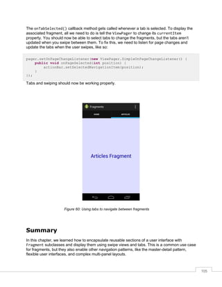 105
The onTabSelected() callback method gets called whenever a tab is selected. To display the
associated fragment, all we need to do is tell the ViewPager to change its currentItem
property. You should now be able to select tabs to change the fragments, but the tabs aren’t
updated when you swipe between them. To fix this, we need to listen for page changes and
update the tabs when the user swipes, like so:
pager.setOnPageChangeListener(new ViewPager.SimpleOnPageChangeListener() {
public void onPageSelected(int position) {
actionBar.setSelectedNavigationItem(position);
}
});
Tabs and swiping should now be working properly.
Figure 60: Using tabs to navigate between fragments
Summary
In this chapter, we learned how to encapsulate reusable sections of a user interface with
Fragment subclasses and display them using swipe views and tabs. This is a common use case
for fragments, but they also enable other navigation patterns, like the master-detail pattern,
flexible user interfaces, and complex multi-panel layouts.
 