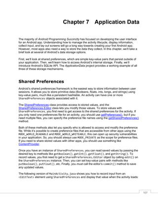 107
Chapter 7 Application Data
The majority of Android Programming Succinctly has focused on developing the user interface
for an Android app. Understanding how to manage the activity lifecycle, display information,
collect input, and lay out screens will go a long way towards creating your first Android app.
However, most apps also need a way to store the data they collect. In this chapter, we’ll take a
brief look at several of Android’s data storage options.
First, we’ll look at shared preferences, which are simple key-value pairs that persist outside of
your application. Then, we’ll learn how to access Android’s internal storage. Finally, we’ll
introduce Android’s SQLite API. The ApplicationData project provides a working example of all
three of these storage mechanisms.
Shared Preferences
Android’s shared preferences framework is the easiest way to store information between user
sessions. It allows you to store primitive data (Booleans, floats, ints, longs, and strings) using
key-value pairs, much like a persistent hashtable. An activity can have one or more
SharedPreferences objects associated with it.
The SharedPreferences class provides access to stored values, and the
SharedPreferences.Editor class lets you modify those values. To store values with
SharedPreferences, you first need to get access to the shared preferences for the activity. If
you only need one preferences file for an activity, you should use getPreferences(), but if you
need multiple files, you can specify the preference file names using the getSharedPreferences()
method.
Both of these methods also let you specify who is allowed to access and modify the preference
file. While it’s possible to create preference files that are accessible from other apps using the
MODE_WORLD_READABLE and MODE_WORLD_WRITEABLE, this can open up security vulnerabilities
in your application. So, you should always use MODE_PRIVATE as the scope for preference files.
If you need to share stored values with other apps, you should use something like
ContentProvider.
Once you have an instance of SharedPreferences, you can read saved values by passing the
desired key to methods like getBoolean(), getInt(), getFloat(), and getString(). To
record values, you first need to get a SharedPreferences.Editor object by calling edit() on
the SharedPreferences instance. Then, you can set key-value pairs with methods like
putBoolean(), putFloat(), etc. Finally, you must call the editor’s commit() method to save
any updated values.
The following version of MainActivity.java shows you how to record input from an
<EditText> element using SharedPreferences and display that value when the activity loads:
 