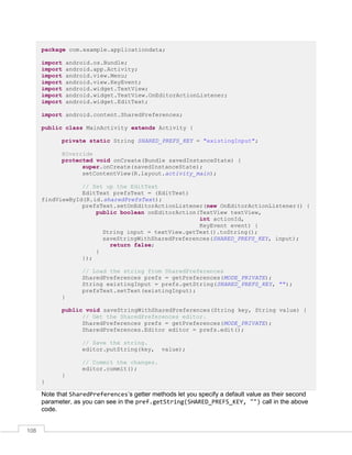 108
package com.example.applicationdata;
import android.os.Bundle;
import android.app.Activity;
import android.view.Menu;
import android.view.KeyEvent;
import android.widget.TextView;
import android.widget.TextView.OnEditorActionListener;
import android.widget.EditText;
import android.content.SharedPreferences;
public class MainActivity extends Activity {
private static String SHARED_PREFS_KEY = "existingInput";
@Override
protected void onCreate(Bundle savedInstanceState) {
super.onCreate(savedInstanceState);
setContentView(R.layout.activity_main);
// Set up the EditText
EditText prefsText = (EditText)
findViewById(R.id.sharedPrefsText);
prefsText.setOnEditorActionListener(new OnEditorActionListener() {
public boolean onEditorAction(TextView textView,
int actionId,
KeyEvent event) {
String input = textView.getText().toString();
saveStringWithSharedPreferences(SHARED_PREFS_KEY, input);
return false;
}
});
// Load the string from SharedPreferences
SharedPreferences prefs = getPreferences(MODE_PRIVATE);
String existingInput = prefs.getString(SHARED_PREFS_KEY, "");
prefsText.setText(existingInput);
}
public void saveStringWithSharedPreferences(String key, String value) {
// Get the SharedPreferences editor.
SharedPreferences prefs = getPreferences(MODE_PRIVATE);
SharedPreferences.Editor editor = prefs.edit();
// Save the string.
editor.putString(key, value);
// Commit the changes.
editor.commit();
}
}
Note that SharedPreferences’s getter methods let you specify a default value as their second
parameter, as you can see in the pref.getString(SHARED_PREFS_KEY, "") call in the above
code.
 