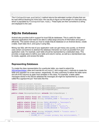 110
}
The FileInputStream.available() method returns the estimated number of bytes that can
be read without blocking for more input. We use this to figure out the length of a new byte array,
which is populated by FileInputStream.read(). These bytes are then converted to a string
and displayed to the user.
SQLite Databases
Android also provides built-in support for local SQLite databases. This is useful for data-
intensive applications that need to be able to collect large amounts of information and query it
efficiently. This section shows you how to create SQLite database on an Android device, create
a table, insert data into it, and query it using SQL.
Mixing raw SQL with the rest of your application code can get messy very quickly, so Android
uses certain conventions to abstract the database interaction as much as possible from your
application code. For example, each table should be represented by a dedicated class. This
provides a single place to define your table and column names, as well as a standardized way
to create, upgrade, and access the table.
Representing Databases
To create the class representation for a particular table, you need to extend the
SQLiteOpenHelper class and override its onCreate() and onUpgrade() methods to create the
table and upgrade it to a new version, respectively. It’s also customary to define the table name
and all of the columns as static final variables in this class. For example, a table called
messages stored in the SQLite database file messages.db might be represented by a class
called MessageOpenHelper that looks like this:
import android.content.Context;
import android.database.sqlite.SQLiteDatabase;
import android.database.sqlite.SQLiteDatabase.CursorFactory;
import android.database.sqlite.SQLiteOpenHelper;
public class MessageOpenHelper extends SQLiteOpenHelper {
private static final int DATABASE_VERSION = 1;
private static final String DATABASE_NAME = "messages.db";
public static final String TABLE_MESSAGES = "messages";
public static final String COLUMN_ID = "_id";
public static final String COLUMN_AUTHOR = "author";
public static final String COLUMN_MESSAGE = "message";
private static final String DATABASE_CREATE = "create table "
+ TABLE_MESSAGES + "("
+ COLUMN_ID + " integer primary key autoincrement, "
 