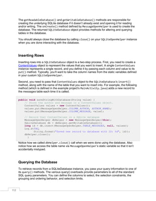 112
The getReadableDatabase() and getWritableDatabase() methods are responsible for
creating the underlying SQLite database if it doesn’t already exist and opening it for reading
and/or writing. The onCreate() method defined by MessageOpenHelper is used to create the
database. The returned SQLiteDatabase object provides methods for altering and querying
tables in the database.
You should always close the database by calling close() on your SQLiteOpenHelper instance
when you are done interacting with the database.
Inserting Rows
Inserting rows into a SQLiteDatabase object is a two-step process. First, you need to create a
ContentValues object to represent the values that you want to insert. A single ContentValues
instance represents a single record, and you define it by passing each column and value to its
put() method. Typically, you’ll want to take the column names from the static variables defined
in your custom SQLiteOpenHelper.
Second, you need to pass that ContentValues object to the SQLiteDatabase’s insert()
method, along with the name of the table that you want to insert into. For example, the following
method (which is defined in the example project’s MainActivity.java) adds a new record to
the messages table each time it is called.
public void saveStringWithDatabase(String value) {
// Store the author and message in a ContentValues object.
ContentValues values = new ContentValues();
values.put(MessageOpenHelper.COLUMN_AUTHOR, AUTHOR_NAME);
values.put(MessageOpenHelper.COLUMN_MESSAGE, value);
// Record that ContentValues in a SQLite database
MessageOpenHelper dbHelper = new MessageOpenHelper(this);
SQLiteDatabase db = dbHelper.getWritableDatabase();
long id = db.insert(MessageOpenHelper.TABLE_MESSAGES, null, values);
Log.d(TAG,
String.format("Saved new record to database with ID: %d", id));
dbHelper.close();
}
Notice how we called dbHelper.close() call when we were done using the database. Also
notice how we access the table name via MessageOpenHelper’s static variable so that it isn’t
accidentally mistyped.
Querying the Database
To retrieve records from a SQLiteDatabase instance, you pass your query information to one of
its query() methods. The various query() overloads provide parameters to all of the standard
SQL query parameters. You can define the columns to select, the selection constraints, the
grouping and ordering behavior, and selection limits.
 