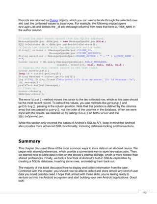 113
Records are returned as Cursor objects, which you can use to iterate through the selected rows
and cast the contained values to Java types. For example, the following snippet opens
messages.db and selects the _id and message columns from rows that have AUTHOR_NAME in
the author column:
// Load the most recent record from the SQLite database.
MessageOpenHelper dbHelper = new MessageOpenHelper(this);
SQLiteDatabase db = dbHelper.getReadableDatabase();
// Fetch the records with the appropriate author name.
String[] columns = {MessageOpenHelper.COLUMN_ID,
MessageOpenHelper.COLUMN_MESSAGE};
String selection = MessageOpenHelper.COLUMN_AUTHOR + " = '" + AUTHOR_NAME +
"'";
Cursor cursor = db.query(MessageOpenHelper.TABLE_MESSAGES,
columns, selection, null, null, null, null);
// Display the most recent record in the text field.
cursor.moveToLast();
long id = cursor.getLong(0);
String message = cursor.getString(1);
Log.d(TAG, String.format("Retrieved info from database. ID: %d Message: %s",
id, message));
prefsText.setText(message);
// Clean up.
cursor.close();
dbHelper.close();
The moveToLast() method moves the cursor to the last selected row, which in this case should
be the most recent record. To extract the values, you use methods like getLong() and
getString(), passing in the column position. Note that this position is defined by the columns
array that we passed to query(), not the order of the columns in the database. When we were
done with the results, we cleaned up by calling close() on both cursor and the
SQLiteOpenHelper.
While this section only covered the basics of Android’s SQLite API, keep in mind that Android
also provides more advanced SQL functionality, including database locking and transactions.
Summary
This chapter discussed three of the most common ways to store data on an Android device. We
began with shared preferences, which provide a convenient way to store key-value pairs. Then,
we learned how to store data in files on the device’s internal storage, which is more flexible than
shared preferences. Finally, we took a brief look at Android’s built-in SQLite capabilities by
creating a SQLite database, inserting some rows, and reading them back out.
The majority of this book discussed how to display and collect information from the user.
Combined with this chapter, you should now be able to collect and store almost any kind of user
data you could possibly need. I hope that, armed with these skills, you’re feeling ready to
venture out into the Android ecosystem and start building your own Android applications. Good
luck!
 