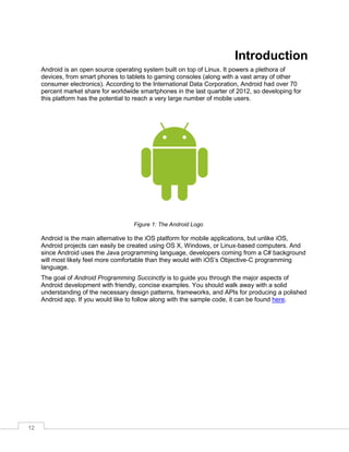 12
Introduction
Android is an open source operating system built on top of Linux. It powers a plethora of
devices, from smart phones to tablets to gaming consoles (along with a vast array of other
consumer electronics). According to the International Data Corporation, Android had over 70
percent market share for worldwide smartphones in the last quarter of 2012, so developing for
this platform has the potential to reach a very large number of mobile users.
Figure 1: The Android Logo
Android is the main alternative to the iOS platform for mobile applications, but unlike iOS,
Android projects can easily be created using OS X, Windows, or Linux-based computers. And
since Android uses the Java programming language, developers coming from a C# background
will most likely feel more comfortable than they would with iOS’s Objective-C programming
language.
The goal of Android Programming Succinctly is to guide you through the major aspects of
Android development with friendly, concise examples. You should walk away with a solid
understanding of the necessary design patterns, frameworks, and APIs for producing a polished
Android app. If you would like to follow along with the sample code, it can be found here.
 