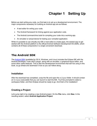 13
Chapter 1 Setting Up
Before we start writing any code, our first task is to set up a development environment. The
major components necessary for building an Android app are as follows:
 A text editor for writing your code.
 The Android framework for linking against your application code.
 The Android command-line tools for compiling your code into a working app.
 An emulator or actual device for testing your compiled application.
While it’s possible to use virtually any IDE or text editor to create apps, the easiest way to get
started with the Android platform is the official Android Software Development Kit (SDK), which
contains all of these components in a single convenient download.
The Android SDK
The Android SDK (available for OS X, Windows, and Linux) includes the Eclipse IDE with the
Android Developer Tools (ADT) plugin, along with an emulator, a graphical layout editor, and
some other useful features. This is also the development environment that we’ll be using in this
book, so go ahead and download it now so you can follow along.
Installation
After the download has completed, unzip the file and open the eclipse folder. It should contain
an Eclipse executable that you can launch to start the IDE. You’ll be prompted to select a
workspace folder, and then Eclipse should be ready to go. And that’s it for installation!
Creating a Project
Let’s jump right in by creating a new Android project. On the File menu, click New. In the
resulting wizard, select Android Application Project.
 