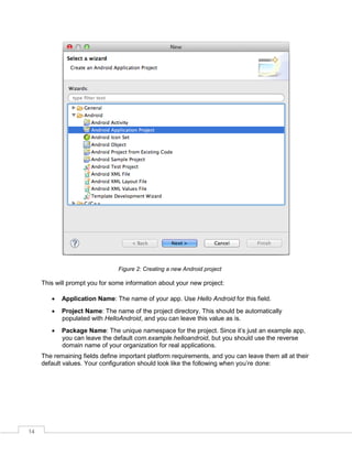 14
Figure 2: Creating a new Android project
This will prompt you for some information about your new project:
 Application Name: The name of your app. Use Hello Android for this field.
 Project Name: The name of the project directory. This should be automatically
populated with HelloAndroid, and you can leave this value as is.
 Package Name: The unique namespace for the project. Since it’s just an example app,
you can leave the default com.example.helloandroid, but you should use the reverse
domain name of your organization for real applications.
The remaining fields define important platform requirements, and you can leave them all at their
default values. Your configuration should look like the following when you’re done:
 