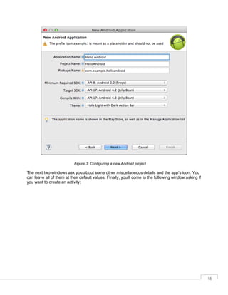 15
Figure 3: Configuring a new Android project
The next two windows ask you about some other miscellaneous details and the app’s icon. You
can leave all of them at their default values. Finally, you’ll come to the following window asking if
you want to create an activity:
 