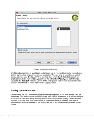 16
Figure 4: Creating an initial activity
We’ll talk about activities in great detail next chapter, but all you need to know for now is that an
activity represents a single screen of your application. We want to have something to look at
initially, so make sure Create Activity is checked, then select Blank Activity to specify an
empty screen. In the next window, you can use the default MainActivity and activity_main
values for the Activity Name and Layout Name fields (again, we’ll discuss layouts in the next
chapter). Click Finish to create a brand new Eclipse project.
Setting Up the Emulator
Unfortunately, we can’t immediately compile the template project to see what it does. First, we
need to set up a device on which to test our new app. Android is designed to let you run a single
application on devices of wildly differing dimensions and capabilities, making it a very efficient
platform for porting apps from smartphones to tablets to anything in between. The Android
Virtual Device Manager included in the SDK allows you to emulate virtually any device on the
market.
 