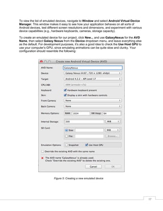 17
To view the list of emulated devices, navigate to Window and select Android Virtual Device
Manager. This window makes it easy to see how your application behaves on all sorts of
Android devices, test different screen resolutions and dimensions, and experiment with various
device capabilities (e.g., hardware keyboards, cameras, storage capacity).
To create an emulated device for our project, click New... and use GalaxyNexus for the AVD
Name, then select Galaxy Nexus from the Device dropdown menu, and leave everything else
as the default. For development purposes, it’s also a good idea to check the Use Host GPU to
use your computer’s GPU, since emulating animations can be quite slow and clunky. Your
configuration should resemble the following:
Figure 5: Creating a new emulated device
 