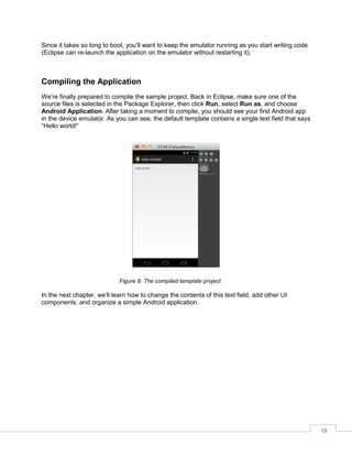 19
Since it takes so long to boot, you’ll want to keep the emulator running as you start writing code
(Eclipse can re-launch the application on the emulator without restarting it).
Compiling the Application
We’re finally prepared to compile the sample project. Back in Eclipse, make sure one of the
source files is selected in the Package Explorer, then click Run, select Run as, and choose
Android Application. After taking a moment to compile, you should see your first Android app
in the device emulator. As you can see, the default template contains a single text field that says
“Hello world!”
Figure 8: The compiled template project
In the next chapter, we’ll learn how to change the contents of this text field, add other UI
components, and organize a simple Android application.
 