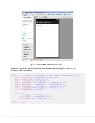 22
Figure 9: The raw XML tab for the main layout
After clicking this tab, you’ll find the XML that defines the current layout. It should look
something like the following:
<RelativeLayout xmlns:android="http://schemas.android.com/apk/res/android"
xmlns:tools="http://schemas.android.com/tools"
android:layout_width="match_parent"
android:layout_height="match_parent"
android:paddingBottom="@dimen/activity_vertical_margin"
android:paddingLeft="@dimen/activity_horizontal_margin"
android:paddingRight="@dimen/activity_horizontal_margin"
android:paddingTop="@dimen/activity_vertical_margin"
tools:context=".MainActivity" >
<TextView
android:layout_width="wrap_content"
android:layout_height="wrap_content"
android:text="@string/hello_world" />
</RelativeLayout>
 