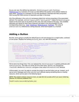 23
As you can see, this defines two elements: <RelativeLayout> and <TextView>.
RelativeLayout is a subclass of ViewGroup that defines the position of its children relative to
each other. TextView is a subclass of View that represents a standard text field component.
We’ll survey the most common UI elements and later in this book.
All of the attributes in the android namespace determine various properties of the associated
element. For example, android:layout_width="match_parent" makes the RelativeLayout
stretch to the same size as its parent (in this case, the main window of the app). The available
attributes and values for each type of element are listed in the documentation for the
corresponding class (e.g., View, ViewGroup, RelativeLayout, TextView). The value of
android:text is a reference to a string resource, which we’ll explain in a moment.
Adding a Button
But first, we’re going to simplify the default layout a bit and change it to a single button, centered
on the screen. Replace the existing activity_main.xml with the following:
<RelativeLayout xmlns:android="http://schemas.android.com/apk/res/android"
xmlns:tools="http://schemas.android.com/tools"
android:layout_width="match_parent"
android:layout_height="match_parent"
android:gravity="center"
tools:context=".MainActivity" >
<Button
android:layout_width="wrap_content"
android:layout_height="wrap_content"
android:text="@string/button_next" />
</RelativeLayout>
We’ve done two things here. First, we replaced the <RelativeLayout>’s padding attributes with
android:gravity. This tells it to center all of its child views. Second, we changed the
<TextView> element to a <Button> and gave a new value to its android:text attribute.
Unfortunately, you won’t be able to compile the project to see the button just yet. Instead, you’ll
see an error message next to the android:text attribute saying something about a missing
resource, which can be seen in the following figure:
 