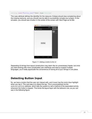 25
<string name="button_next">Next Page</string>
The name attribute defines the identifier for the resource. Eclipse should stop complaining about
the missing resource, and you should now be able to successfully compile your project. In the
emulator, you should see a button in the center of the screen with Next Page as its title:
Figure 11: Adding a button to the UI
Separating UI strings from layout construction may seem like an unnecessary hassle, but once
you start working with more complicated user interfaces and want to support multiple
languages, you’ll really appreciate the convenience of having all of your strings in one place.
Detecting Button Input
So, we have a button that the user can interact with, and it even has the iconic blue highlight
when you tap it. The next step is to detect the tap. This is accomplished via the
android:onClick attribute, which tells the system to call a method of the associated activity
whenever the button is tapped. This binds the layout layer with the behavior one, as you can
see in the following figure.
 