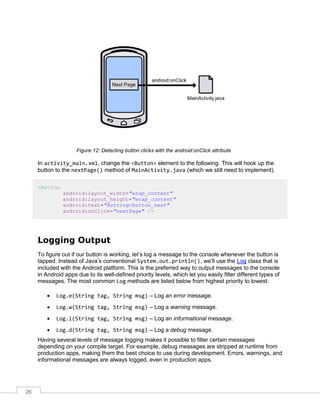 26
Figure 12: Detecting button clicks with the android:onClick attribute
In activity_main.xml, change the <Button> element to the following. This will hook up the
button to the nextPage() method of MainActivity.java (which we still need to implement).
<Button
android:layout_width="wrap_content"
android:layout_height="wrap_content"
android:text="@string/button_next"
android:onClick="nextPage" />
Logging Output
To figure out if our button is working, let’s log a message to the console whenever the button is
tapped. Instead of Java’s conventional System.out.println(), we’ll use the Log class that is
included with the Android platform. This is the preferred way to output messages to the console
in Android apps due to its well-defined priority levels, which let you easily filter different types of
messages. The most common Log methods are listed below from highest priority to lowest:
 Log.e(String tag, String msg) – Log an error message.
 Log.w(String tag, String msg) – Log a warning message.
 Log.i(String tag, String msg) – Log an informational message.
 Log.d(String tag, String msg) – Log a debug message.
Having several levels of message logging makes it possible to filter certain messages
depending on your compile target. For example, debug messages are stripped at runtime from
production apps, making them the best choice to use during development. Errors, warnings, and
informational messages are always logged, even in production apps.
 