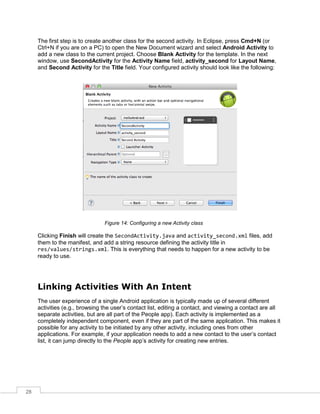 28
The first step is to create another class for the second activity. In Eclipse, press Cmd+N (or
Ctrl+N if you are on a PC) to open the New Document wizard and select Android Activity to
add a new class to the current project. Choose Blank Activity for the template. In the next
window, use SecondActivity for the Activity Name field, activity_second for Layout Name,
and Second Activity for the Title field. Your configured activity should look like the following:
Figure 14: Configuring a new Activity class
Clicking Finish will create the SecondActivity.java and activity_second.xml files, add
them to the manifest, and add a string resource defining the activity title in
res/values/strings.xml. This is everything that needs to happen for a new activity to be
ready to use.
Linking Activities With An Intent
The user experience of a single Android application is typically made up of several different
activities (e.g., browsing the user’s contact list, editing a contact, and viewing a contact are all
separate activities, but are all part of the People app). Each activity is implemented as a
completely independent component, even if they are part of the same application. This makes it
possible for any activity to be initiated by any other activity, including ones from other
applications. For example, if your application needs to add a new contact to the user’s contact
list, it can jump directly to the People app’s activity for creating new entries.
 