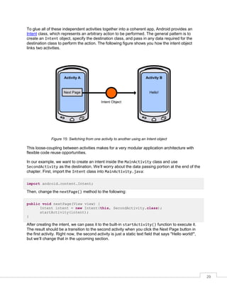 29
To glue all of these independent activities together into a coherent app, Android provides an
Intent class, which represents an arbitrary action to be performed. The general pattern is to
create an Intent object, specify the destination class, and pass in any data required for the
destination class to perform the action. The following figure shows you how the intent object
links two activities.
Figure 15: Switching from one activity to another using an Intent object
This loose-coupling between activities makes for a very modular application architecture with
flexible code reuse opportunities.
In our example, we want to create an intent inside the MainActivity class and use
SecondActivity as the destination. We’ll worry about the data passing portion at the end of the
chapter. First, import the Intent class into MainActivity.java:
import android.content.Intent;
Then, change the nextPage() method to the following:
public void nextPage(View view) {
Intent intent = new Intent(this, SecondActivity.class);
startActivity(intent);
}
After creating the intent, we can pass it to the built-in startActivity() function to execute it.
The result should be a transition to the second activity when you click the Next Page button in
the first activity. Right now, the second activity is just a static text field that says "Hello world!",
but we’ll change that in the upcoming section.
 