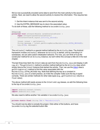 32
We’ve now successfully encoded some data to send from the main activity to the second
activity. Next, we need to allow the second activity to receive this information. This requires two
steps:
1. Get the Intent instance that was sent to the second activity.
2. Use the EXTRA_MESSAGE key to return the associated value.
To do both of these, add the following method to SecondActivity.java:
@Override
protected void onCreate(Bundle savedInstanceState) {
super.onCreate(savedInstanceState);
setContentView(R.layout.activity_second);
Intent intent = getIntent();
String message = intent.getStringExtra(MainActivity.EXTRA_MESSAGE);
Log.d(TAG, message);
}
The onCreate() method is a special method defined by the Activity class. The Android
framework invokes onCreate() whenever an Activity is started, and by overriding it in
subclasses, we can add custom initialization behavior. For now, you can think of it as the
constructor method for an Activity instance, but we’ll refine this concept a little bit in the next
chapter.
The last three lines fetch the Intent data we sent from MainActivity.java and display it with
Log.d(). The getIntent() method is another method defined by the Activity class which
simply returns the Intent instance that started the activity. Then, we use the Intent class’s
getStringExtra() method to find the value associated with the
MainActivity.EXTRA_MESSAGE key. Note that defining the key as a constant in
MainActivity.java is a best practice, as it lets the compiler make sure the key is typed
correctly. There are similar methods for other data types (e.g., getFloatExtra() returns a
float value).
The above method still needs access to the Intent and Log classes, so add the following lines
to the top of SecondActivity.java:
import android.content.Intent;
import android.util.Log;
We also need to define another TAG variable in SecondActivity.java:
private static final String TAG = "MainActivity";
You should now be able to compile the project. Click either of the buttons, and have
SecondActivity log the selected button title:
 