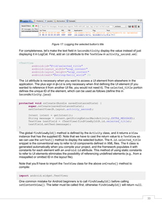 33
Figure 17: Logging the selected button’s title
For completeness, let’s make the text field in SecondActivity display the value instead of just
displaying it in LogCat. First, add an id attribute to the TextView in activity_second.xml:
<TextView
android:id="@+id/selected_title"
android:layout_width="wrap_content"
android:layout_height="wrap_content"
android:text="@string/hello_world" />
The id attribute is necessary when you want to access a UI element from elsewhere in the
application. The plus sign in @+id is only necessary when first defining the UI element (if you
wanted to reference it from another UI file, you would not need it). The selected_title portion
defines the unique ID of the element, which can be used as follows (define this in
SecondActivity.java):
protected void onCreate(Bundle savedInstanceState) {
super.onCreate(savedInstanceState);
setContentView(R.layout.activity_second);
Intent intent = getIntent();
String message = intent.getStringExtra(MainActivity.EXTRA_MESSAGE);
TextView textField = (TextView)findViewById(R.id.selected_title);
textField.setText(message);
}
The global findViewById() method is defined by the Activity class, and it returns a View
instance that has the supplied ID. Note that we have to cast the return value to a TextView so
we can use the setText() method to display the selected button. The R.id.selected_title
snippet is the conventional way to refer to UI components defined in XML files. The R class is
generated automatically when you compile your project, and the framework populates it with
constants for each element with an android:id attribute. This method of using static constants
to refer to UI elements eliminates the possibility of referencing undefined elements (e.g., from a
misspelled or omitted ID in the layout file).
Note that you’ll have to import the TextView class for the above onCreate() method to
compile:
import android.widget.TextView;
One common mistake for Android beginners is to call findViewById() before calling
setContentView(). The latter must be called first, otherwise findViewById() will return null.
 