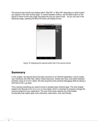 34
The second view should now display either “Red Pill” or “Blue Pill” depending on which button
you tapped in the main activity page. To switch between buttons, use the Back button on the
device to return to the main page and select the one you want to test. As you can see in the
following image, selecting the Blue Pill button will display its text.
Figure 18: Displaying the selected button title in the second activity
Summary
In this chapter, we learned about the basic structure on an Android application, how to create
user interfaces with XML files, define media resources, handle user input, and switch between
activities using an Intent object. We also acquired some practical debugging skills by taking a
brief look at the Log class.
This is almost everything you need to know to develop basic Android apps. The next chapter
explains the lifecycle of an Activity in more detail, which is important to properly manage the
memory footprint of your application. The rest of this book explores the intermediate
functionality that makes apps more interactive, data-driven, and user-friendly.
 