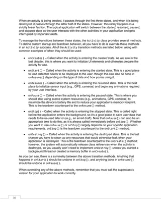 36
When an activity is being created, it passes through the first three states, and when it is being
destroyed, it passes through the latter half of the states. However, this rarely happens in a
strictly linear fashion. The typical application will switch between the started, resumed, paused,
and stopped state as the user interacts with the other activities in your application and gets
interrupted by important alerts.
To manage the transitions between these states, the Activity class provides several methods.
To define custom startup and teardown behavior, all you have to do is override these methods
in an Activity subclass. All of the Activity transition methods are listed below, along with
common examples of when they should be used:
 onCreate() – Called when the activity is entering the created state. As we saw in the
last chapter, this is where you want to initialize UI elements and otherwise prepare the
activity for use.
 onStart() – Called when the activity is entering the started state. This is a good place
to load data that needs to be displayed to the user, though this can also be done in
onResume() depending on the type of data and how you’re using it.
 onResume() – Called when the activity is entering the resumed state. This is the best
place to initialize sensor input (e.g., GPS, cameras) and begin any animations required
by your user interface.
 onPause() – Called when the activity is entering the paused state. This is where you
should stop using scarce system resources (e.g., animations, GPS, cameras) to
maximize the device’s battery life and to reduce your application’s memory footprint.
This is the teardown counterpart to the onResume() method.
 onStop() – Called when the activity is entering the stopped state. This is called right
before the application enters the background, so it’s a good place to save user data that
needs to be re-used later on (e.g., an email draft). Note that onPause() can also be an
appropriate time to do this, as it is always called immediately before onStop(). Whether
you want to use onPause() or onStop() largely depends on your specific application
requirements. onStop() is the teardown counterpart to the onStart() method.
 onDestroy() – Called when the activity is entering the destroyed state. This is the last
chance you have to clean up any resources that would otherwise leak when your
application is destroyed. This is the teardown counterpart to the onCreate() method;
however, the system will automatically release class references when the activity is
destroyed, so you usually won’t need to implement onDestroy() unless you started a
background thread or created a memory buffer in onCreate().
As you can see, there is a symmetry between the above transition methods. Anything that
happens in onStart() should be undone in onStop(), and anything done in onResume()
should be undone in onPause().
When overriding any of the above methods, remember that you must call the superclass’s
version for your application to work correctly.
 