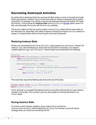 38
Recreating Destroyed Activities
An activity that is destroyed when the user taps the Back button or when it manually terminates
itself is gone forever; however, this is not the case when an activity is destroyed due to system
constraints. For example, if an activity is about to be destroyed because the Android OS needs
the memory, it first archives the instance state of the Activity in a Bundle object, saves it to
disk, and associates the Bundle with the Activity subclass.
This Bundle object can then be used to create a new Activity object with the same state as
the destroyed one. Essentially, this makes it appear as though the original Activity instance is
always in a stopped state without consuming any resources whatsoever.
Restoring Instance State
If there is an associated Bundle for an Activity, it gets passed to its onCreate() method. For
instance, if you were developing an email client and stored the email body in an instance
variable called message, your onCreate() method might look something like the following:
@Override
protected void onCreate(Bundle savedInstanceState) {
super.onCreate(savedInstanceState);
setContentView(R.layout.activity_main);
if(savedInstanceState != null) {
// Restore the archived instance state
this.message = savedInstanceState.getString(STATE_MESSAGE);
} else {
// Initialize with default values
this.message = "Hello, World!";
}
}
This would also require the following two lines at the top of the class:
private static final String STATE_MESSAGE = "MainActivityMessageState";
public String message;
STATE_MESSAGE is a constant that defines the key to use when archiving the message instance
variable in the bundle. This is similar to the key-value pattern for storing information in an
Intent object.
Saving Instance State
To archive custom instance variables, all you need to do is override the
onSaveInstanceState() method defined by Activity. For example, to save the above
message state, you would use something like this:
 