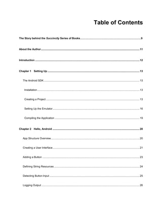 4
Table of Contents
The Story behind the Succinctly Series of Books……………………………………………………………9
About the Author.......................................................................................................................................11
Introduction ...............................................................................................................................................12
Chapter 1 Setting Up ..............................................................................................................................13
The Android SDK...................................................................................................................................13
Installation............................................................................................................................................13
Creating a Project ................................................................................................................................13
Setting Up the Emulator.......................................................................................................................16
Compiling the Application ....................................................................................................................19
Chapter 2 Hello, Android .......................................................................................................................20
App Structure Overview.........................................................................................................................20
Creating a User Interface.......................................................................................................................21
Adding a Button .....................................................................................................................................23
Defining String Resources .....................................................................................................................24
Detecting Button Input ...........................................................................................................................25
Logging Output ......................................................................................................................................26
 