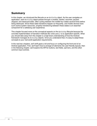 40
Summary
In this chapter, we introduced the lifecycle on an Activity object. As the user navigates an
application, each Activity object passes through a created, started, resumed, paused,
stopped, and destroyed state, often cycling between the middle four states several times before
being destroyed. Since these state transitions happen so frequently, and mobile devices have
such scarce system resources, properly transitioning between these states is an essential
component for a satisfying user experience.
This chapter focused more on the conceptual aspects on the Activity lifecycle because the
concrete implementation of transition methods like onResume() is so application-specific. What
you should take away from this chapter is a high-level understanding of how the Android
framework manages its Activity objects. Once you understand that, it’s easy to adapt these
concepts to your real-world application requirements.
In the next two chapters, we’ll shift gears a bit and focus on configuring the front end of an
Android application. First, we’ll learn how to arrange UI elements into user-friendly layouts, then
in the following chapter, we’ll explore the API for buttons, text fields, spinners, and the other
common input controls.
 