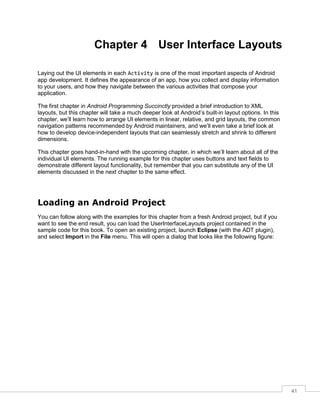 41
Chapter 4 User Interface Layouts
Laying out the UI elements in each Activity is one of the most important aspects of Android
app development. It defines the appearance of an app, how you collect and display information
to your users, and how they navigate between the various activities that compose your
application.
The first chapter in Android Programming Succinctly provided a brief introduction to XML
layouts, but this chapter will take a much deeper look at Android’s built-in layout options. In this
chapter, we’ll learn how to arrange UI elements in linear, relative, and grid layouts, the common
navigation patterns recommended by Android maintainers, and we’ll even take a brief look at
how to develop device-independent layouts that can seamlessly stretch and shrink to different
dimensions.
This chapter goes hand-in-hand with the upcoming chapter, in which we’ll learn about all of the
individual UI elements. The running example for this chapter uses buttons and text fields to
demonstrate different layout functionality, but remember that you can substitute any of the UI
elements discussed in the next chapter to the same effect.
Loading an Android Project
You can follow along with the examples for this chapter from a fresh Android project, but if you
want to see the end result, you can load the UserInterfaceLayouts project contained in the
sample code for this book. To open an existing project, launch Eclipse (with the ADT plugin),
and select Import in the File menu. This will open a dialog that looks like the following figure:
 