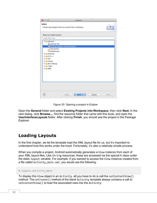 42
Figure 20: Opening a project in Eclipse
Open the General folder and select Existing Projects into Workspace, then click Next. In the
next dialog, click Browse..., find the resource folder that came with this book, and open the
UserInterfaceLayouts folder. After clicking Finish, you should see the project in the Package
Explorer.
Loading Layouts
In the first chapter, we let the template load the XML layout file for us, but it’s important to
understand how this works under the hood. Fortunately, it’s also a relatively simple process.
When you compile a project, Android automatically generates a View instance from each of
your XML layout files. Like String resources, these are accessed via the special R class under
the static layout variable. For example, if you wanted to access the View instance created from
a file called activity_main.xml, you would use the following:
R.layout.activity_main
To display this View object in an Activity, all you have to do is call the setContentView()
method. The onCreate() method of the blank Activity template always contains a call to
setContentView() to load the associated view into the Activity:
 